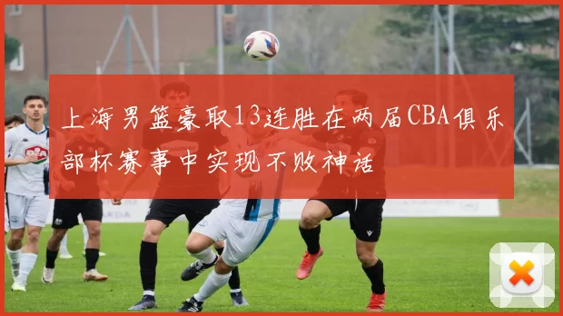 上海男篮豪取13连胜在两届CBA俱乐部杯赛事中实现不败神话