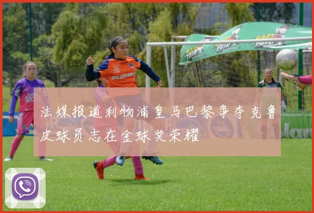 法媒报道利物浦皇马巴黎争夺克鲁皮球员志在金球奖荣耀