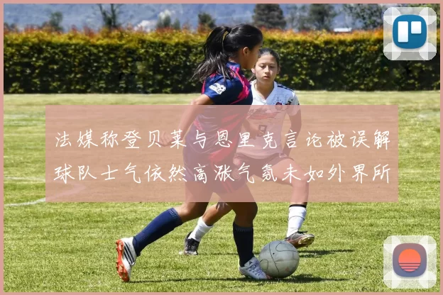 法媒称登贝莱与恩里克言论被误解球队士气依然高涨气氛未如外界所想紧张