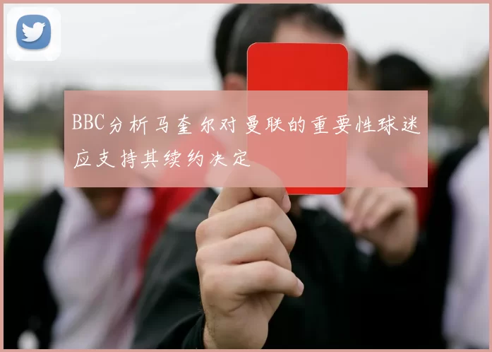BBC分析马奎尔对曼联的重要性球迷应支持其续约决定
