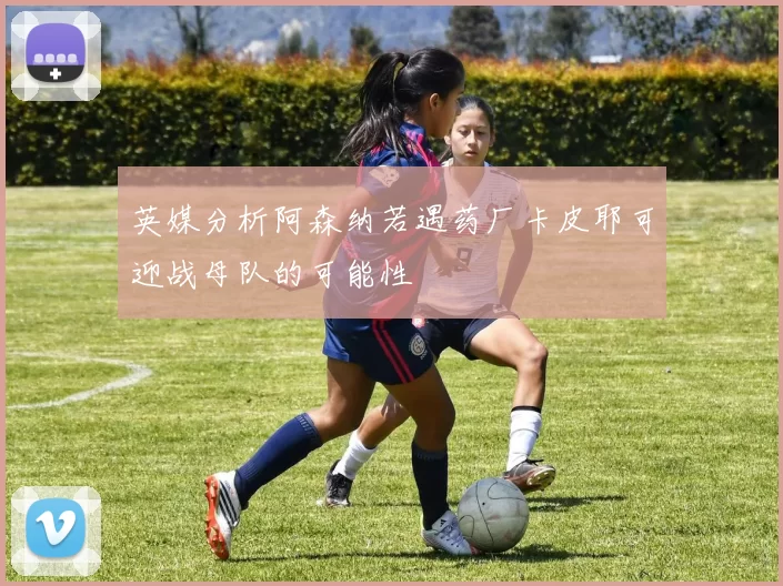 英媒分析阿森纳若遇药厂卡皮耶可迎战母队的可能性