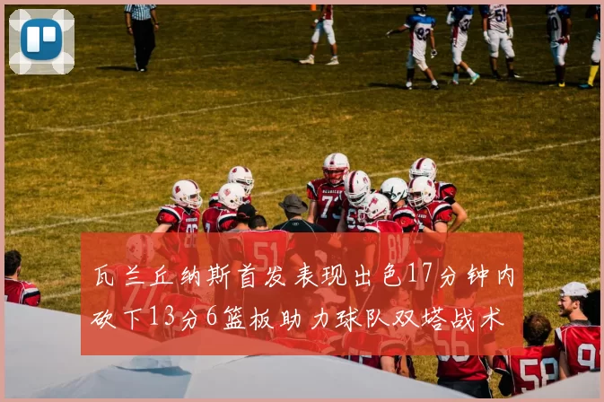 瓦兰丘纳斯首发表现出色17分钟内砍下13分6篮板助力球队双塔战术