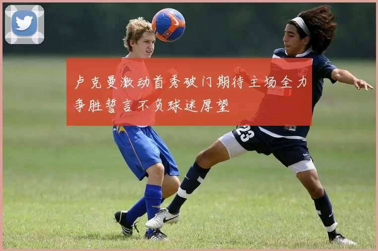 卢克曼激动首秀破门期待主场全力争胜誓言不负球迷厚望