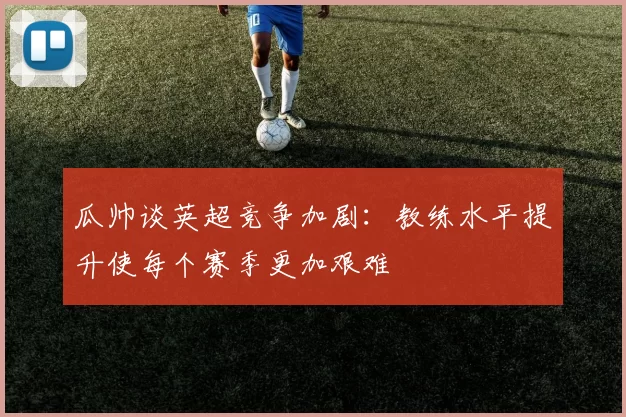 瓜帅谈英超竞争加剧：教练水平提升使每个赛季更加艰难