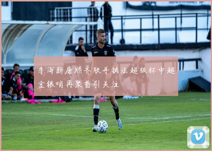 李海新唐顺齐联手执法超级杯中超金银哨再聚首引关注