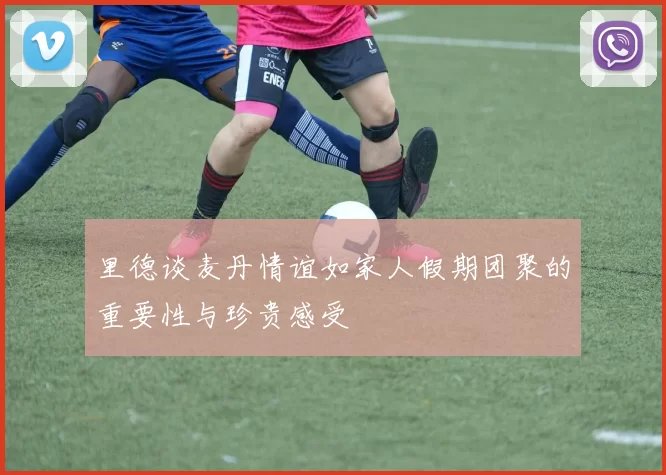 里德谈麦丹情谊如家人假期团聚的重要性与珍贵感受