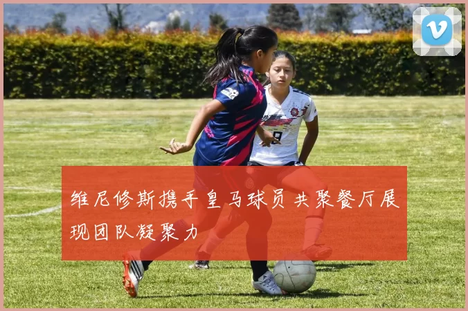 维尼修斯携手皇马球员共聚餐厅展现团队凝聚力