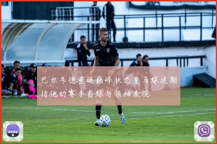 巴尔韦德重返巅峰状态皇马球迷期待他的赛季首球与领袖表现