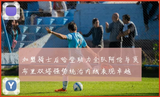 加盟骑士后哈登助力全队阿伦与莫布里双塔强势统治内线表现卓越