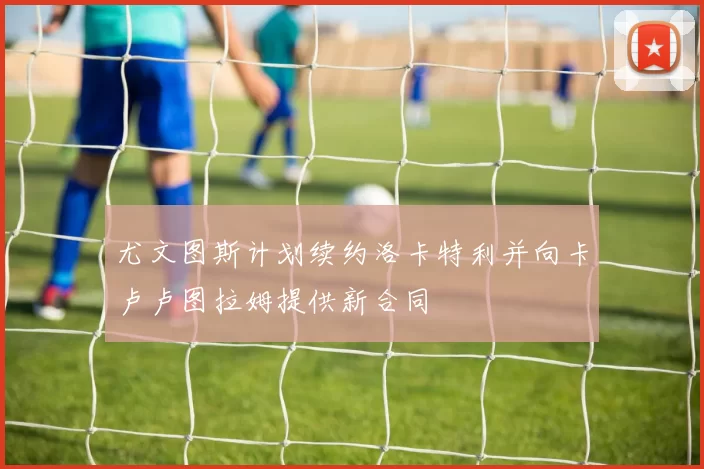 尤文图斯计划续约洛卡特利并向卡卢卢图拉姆提供新合同