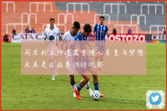 匈牙利主帅透露索博心系皇马梦想未来是否成真仍待观察