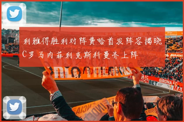 利雅得胜利对阵费哈首发阵容揭晓C罗马内菲利克斯科曼齐上阵