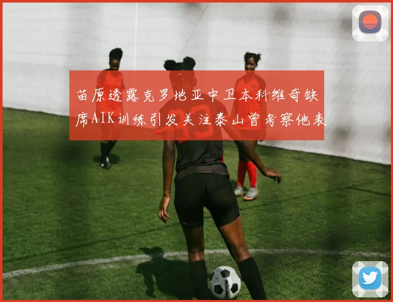苗原透露克罗地亚中卫本科维奇缺席AIK训练引发关注泰山曾考察他表现