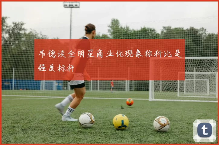 韦德谈全明星商业化现象称科比是强度标杆